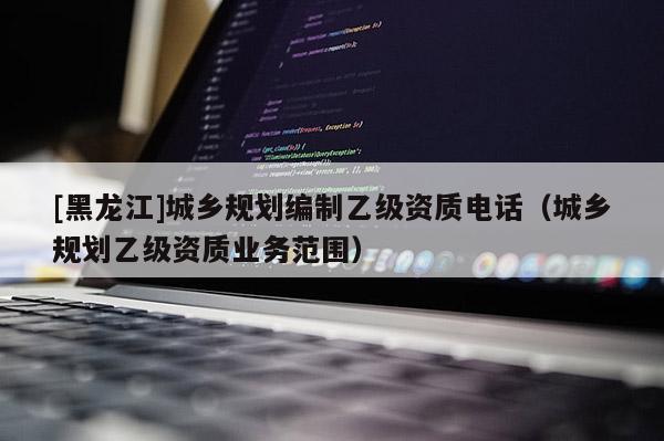 [黑龍江]城鄉規劃編制乙級資質電話（城鄉規劃乙級資質業務范圍）