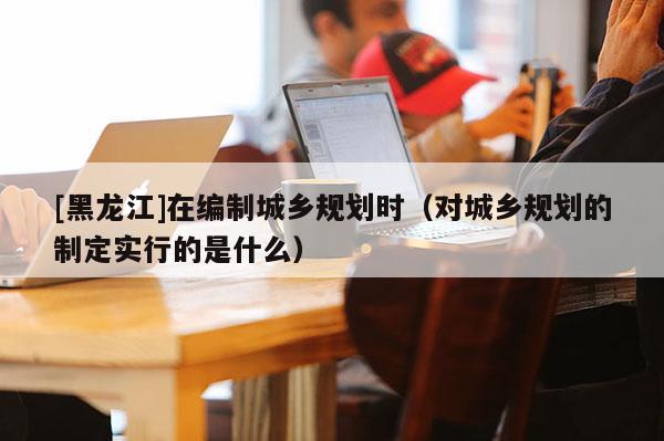 [黑龍江]在編制城鄉規劃時（對城鄉規劃的制定實行的是什么）