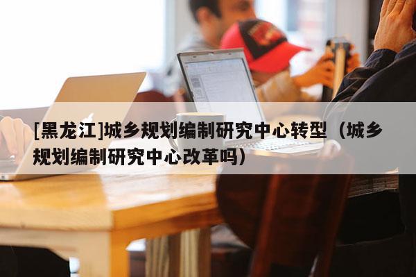 [黑龍江]城鄉規劃編制研究中心轉型（城鄉規劃編制研究中心改革嗎）