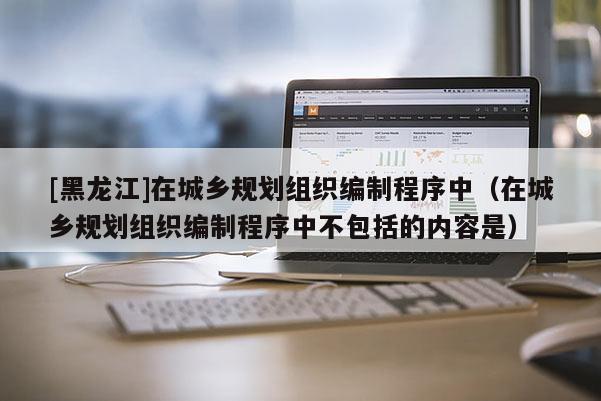 [黑龍江]在城鄉規劃組織編制程序中（在城鄉規劃組織編制程序中不包括的內容是）