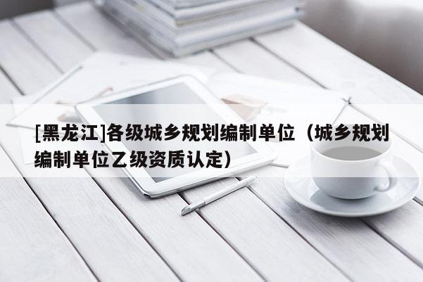 [黑龍江]各級城鄉規劃編制單位（城鄉規劃編制單位乙級資質認定）