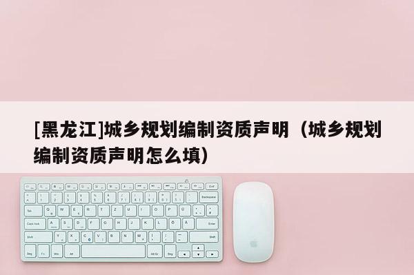 [黑龍江]城鄉(xiāng)規(guī)劃編制資質聲明（城鄉(xiāng)規(guī)劃編制資質聲明怎么填）