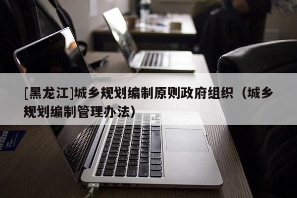 [黑龍江]城鄉(xiāng)規(guī)劃編制原則政府組織（城鄉(xiāng)規(guī)劃編制管理辦法）