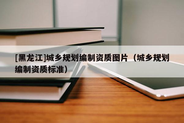 [黑龍江]城鄉規劃編制資質圖片（城鄉規劃編制資質標準）