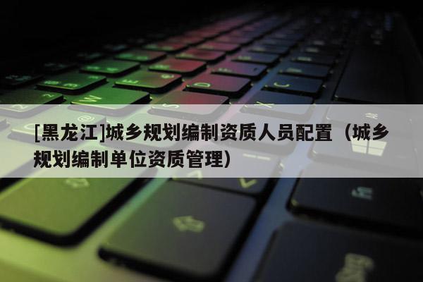 [黑龍江]城鄉規劃編制資質人員配置（城鄉規劃編制單位資質管理）
