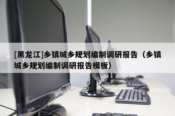 [黑龍江]鄉(xiāng)鎮(zhèn)城鄉(xiāng)規(guī)劃編制調(diào)研報(bào)告（鄉(xiāng)鎮(zhèn)城鄉(xiāng)規(guī)劃編制調(diào)研報(bào)告模板）