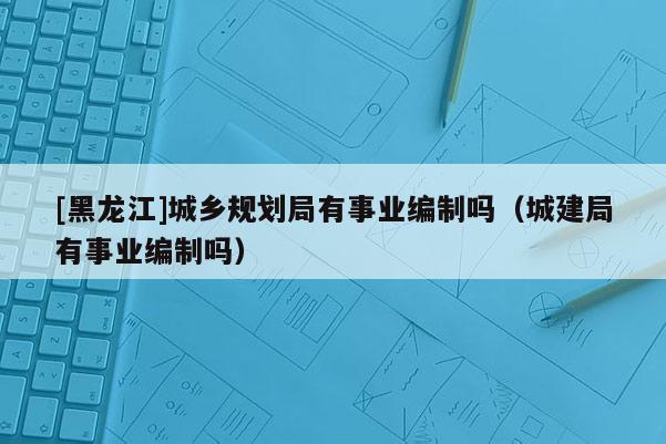 [黑龍江]城鄉規劃局有事業編制嗎（城建局有事業編制嗎）