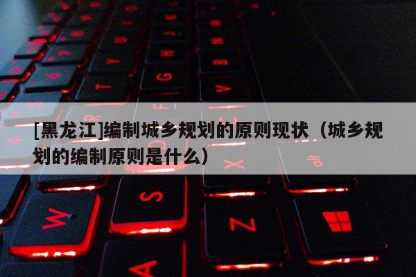 [黑龍江]編制城鄉規劃的原則現狀（城鄉規劃的編制原則是什么）