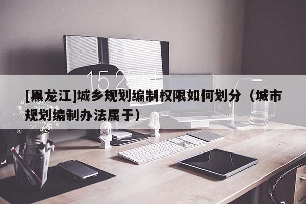 [黑龍江]城鄉規劃編制權限如何劃分（城市規劃編制辦法屬于）