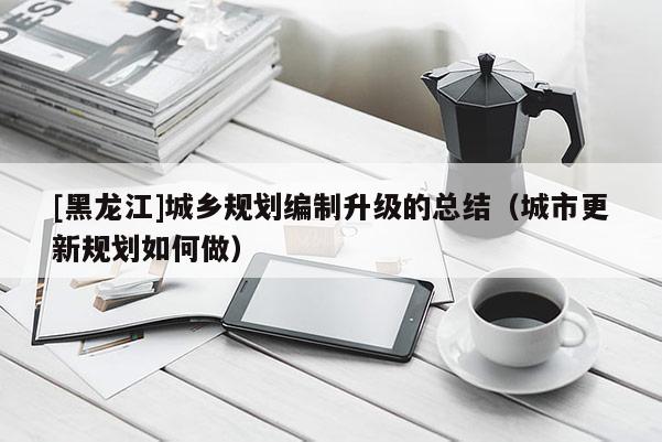 [黑龍江]城鄉規劃編制升級的總結（城市更新規劃如何做）