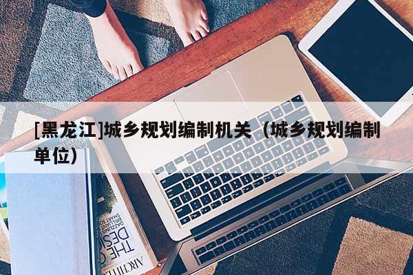 [黑龍江]城鄉規劃編制機關（城鄉規劃編制單位）