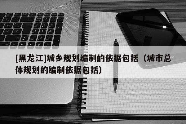 [黑龍江]城鄉規劃編制的依據包括（城市總體規劃的編制依據包括）