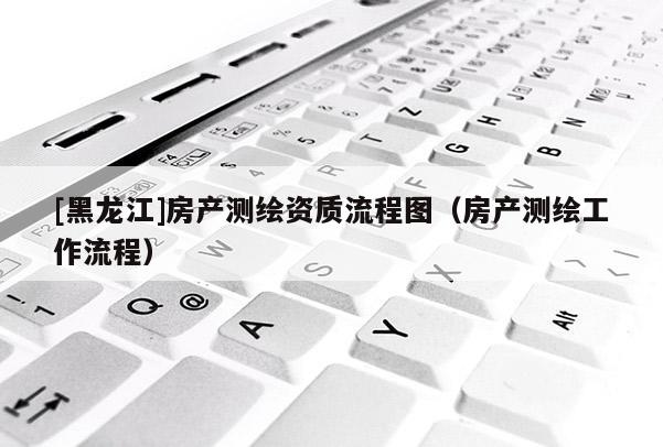 [黑龍江]房產測繪資質流程圖（房產測繪工作流程）