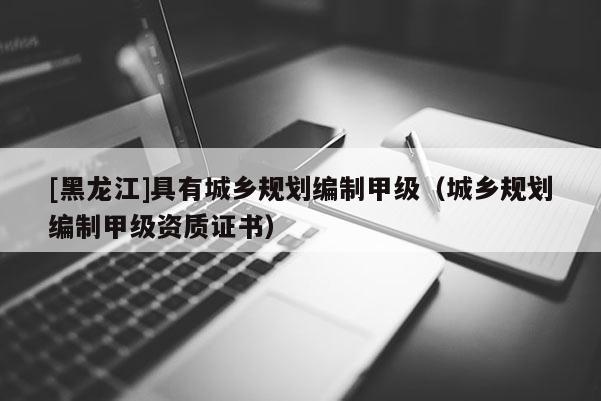 [黑龍江]具有城鄉(xiāng)規(guī)劃編制甲級（城鄉(xiāng)規(guī)劃編制甲級資質(zhì)證書）
