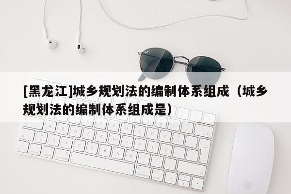 [黑龍江]城鄉規劃法的編制體系組成（城鄉規劃法的編制體系組成是）