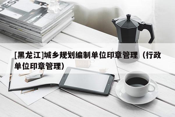 [黑龍江]城鄉規劃編制單位印章管理（行政單位印章管理）