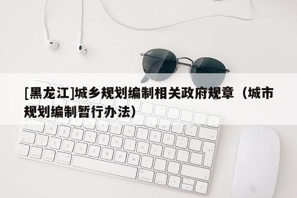 [黑龍江]城鄉(xiāng)規(guī)劃編制相關(guān)政府規(guī)章（城市規(guī)劃編制暫行辦法）