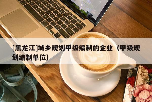 [黑龍江]城鄉(xiāng)規(guī)劃甲級編制的企業(yè)（甲級規(guī)劃編制單位）