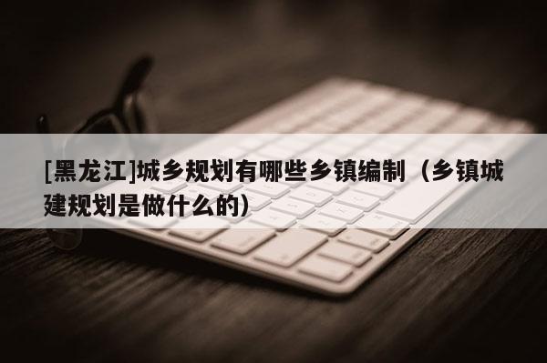 [黑龍江]城鄉規劃有哪些鄉鎮編制（鄉鎮城建規劃是做什么的）