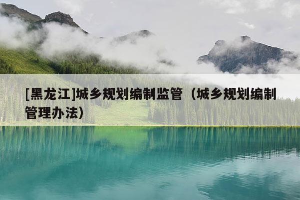[黑龍江]城鄉規劃編制監管（城鄉規劃編制管理辦法）