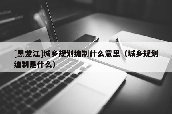[黑龍江]城鄉規劃編制什么意思（城鄉規劃編制是什么）