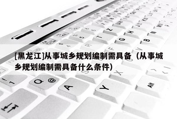 [黑龍江]從事城鄉規劃編制需具備（從事城鄉規劃編制需具備什么條件）