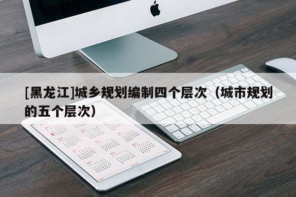[黑龍江]城鄉規劃編制四個層次（城市規劃的五個層次）