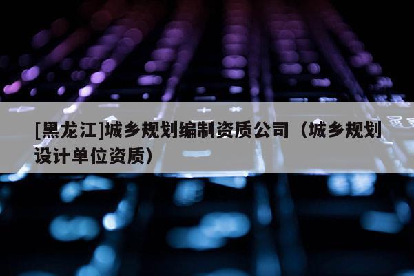 [黑龍江]城鄉規劃編制資質公司（城鄉規劃設計單位資質）