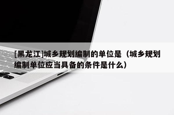 [黑龍江]城鄉規劃編制的單位是（城鄉規劃編制單位應當具備的條件是什么）
