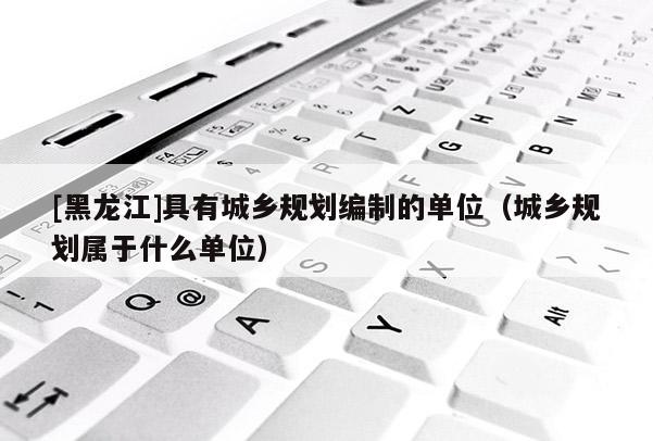 [黑龍江]具有城鄉(xiāng)規(guī)劃編制的單位（城鄉(xiāng)規(guī)劃屬于什么單位）