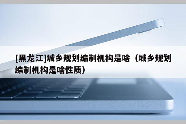[黑龍江]城鄉規劃編制機構是啥（城鄉規劃編制機構是啥性質）