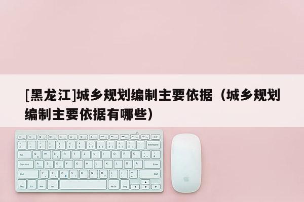 [黑龍江]城鄉規劃編制主要依據（城鄉規劃編制主要依據有哪些）