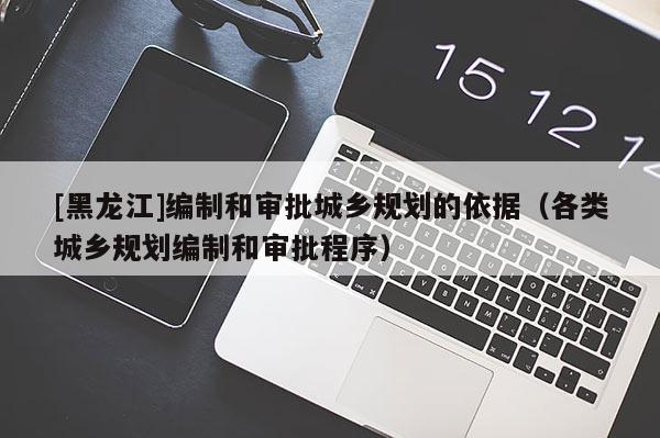 [黑龍江]編制和審批城鄉規劃的依據（各類城鄉規劃編制和審批程序）