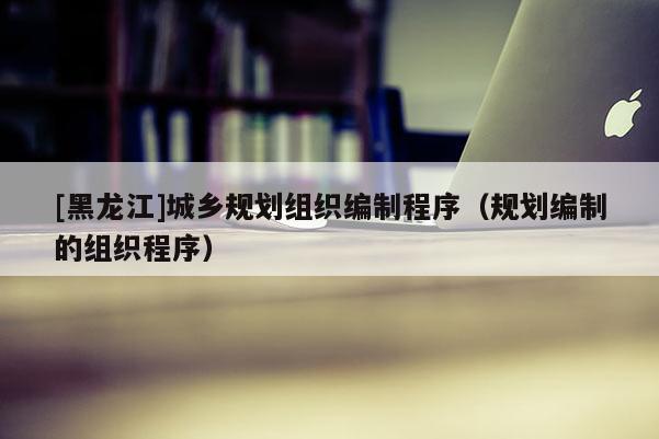 [黑龍江]城鄉規劃組織編制程序（規劃編制的組織程序）
