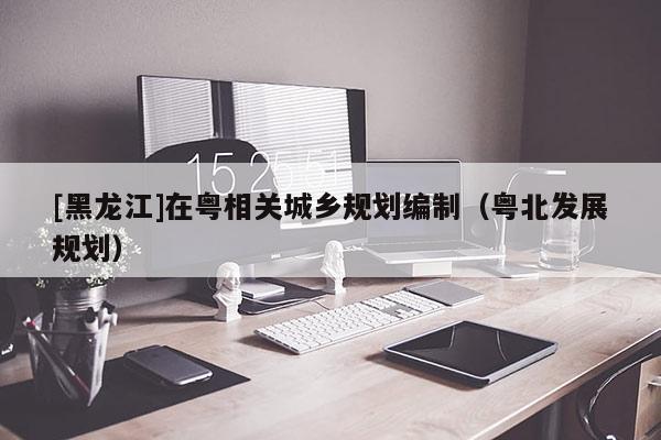 [黑龍江]在粵相關城鄉(xiāng)規(guī)劃編制（粵北發(fā)展規(guī)劃）