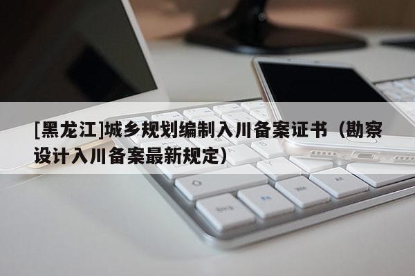 [黑龍江]城鄉(xiāng)規(guī)劃編制入川備案證書（勘察設(shè)計(jì)入川備案最新規(guī)定）