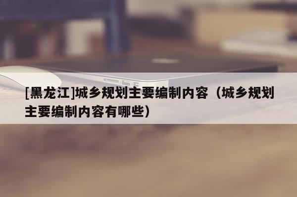 [黑龍江]城鄉規劃主要編制內容（城鄉規劃主要編制內容有哪些）