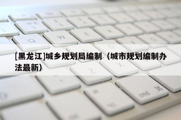 [黑龍江]城鄉規劃局編制（城市規劃編制辦法最新）