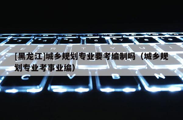 [黑龍江]城鄉規劃專業要考編制嗎（城鄉規劃專業考事業編）