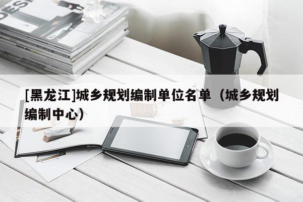 [黑龍江]城鄉規劃編制單位名單（城鄉規劃編制中心）