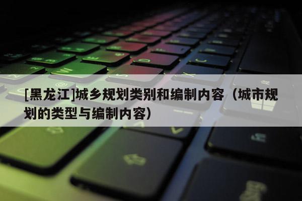 [黑龍江]城鄉(xiāng)規(guī)劃類別和編制內(nèi)容（城市規(guī)劃的類型與編制內(nèi)容）