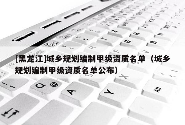 [黑龍江]城鄉(xiāng)規(guī)劃編制甲級資質(zhì)名單（城鄉(xiāng)規(guī)劃編制甲級資質(zhì)名單公布）