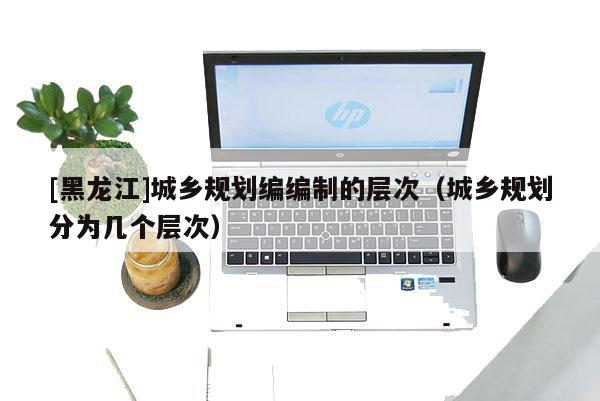 [黑龍江]城鄉規劃編編制的層次（城鄉規劃分為幾個層次）