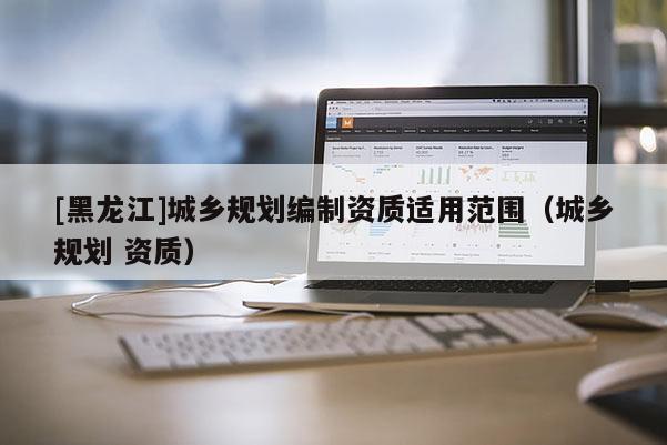 [黑龍江]城鄉(xiāng)規(guī)劃編制資質(zhì)適用范圍（城鄉(xiāng)規(guī)劃 資質(zhì)）