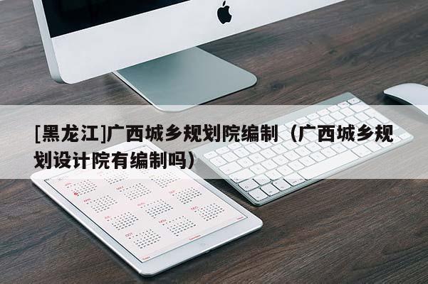 [黑龍江]廣西城鄉規劃院編制（廣西城鄉規劃設計院有編制嗎）