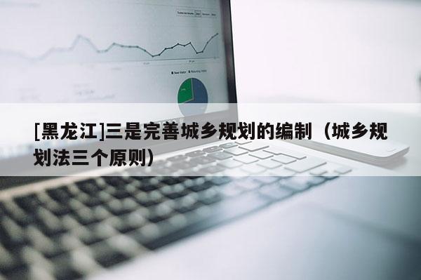 [黑龍江]三是完善城鄉(xiāng)規(guī)劃的編制（城鄉(xiāng)規(guī)劃法三個原則）
