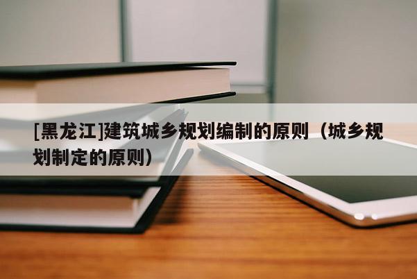 [黑龍江]建筑城鄉規劃編制的原則（城鄉規劃制定的原則）