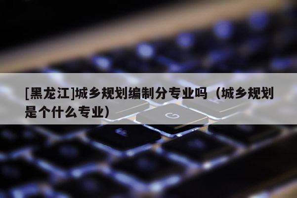 [黑龍江]城鄉規劃編制分專業嗎（城鄉規劃是個什么專業）