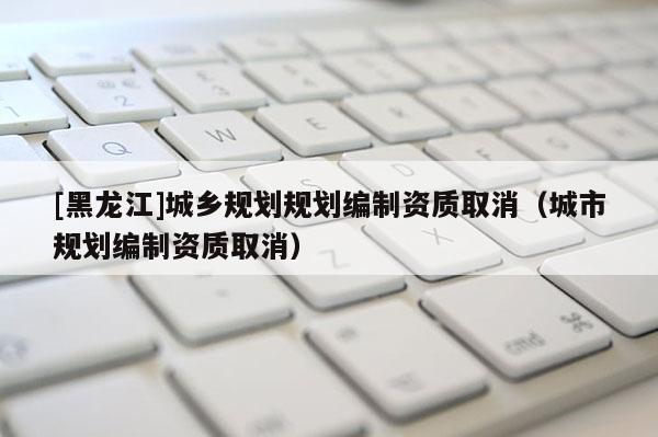 [黑龍江]城鄉規劃規劃編制資質取消（城市規劃編制資質取消）