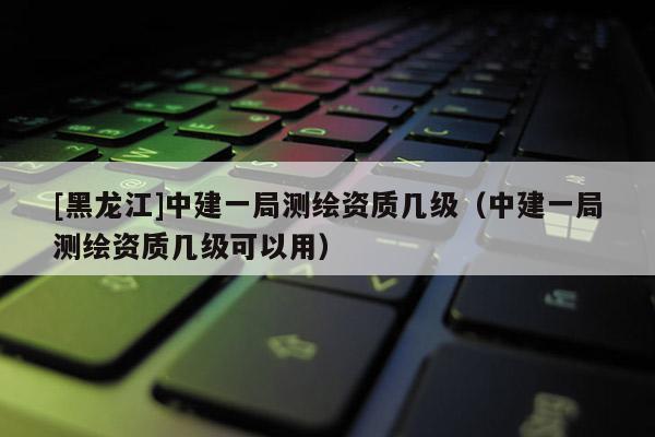 [黑龍江]中建一局測繪資質幾級（中建一局測繪資質幾級可以用）